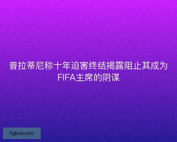 普拉蒂尼称十年迫害终结揭露阻止其成为FIFA主席的阴谋