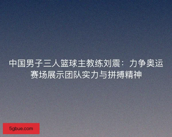 中国男子三人篮球主教练刘震：力争奥运赛场展示团队实力与拼搏精神