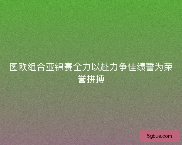图欧组合亚锦赛全力以赴力争佳绩誓为荣誉拼搏