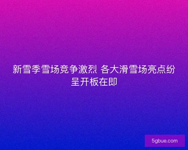 新雪季雪场竞争激烈 各大滑雪场亮点纷呈开板在即