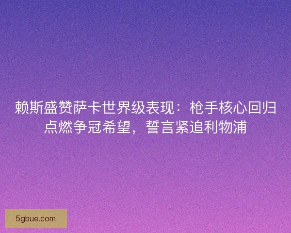 赖斯盛赞萨卡世界级表现：枪手核心回归点燃争冠希望，誓言紧追利物浦