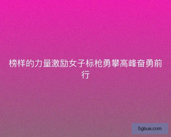 榜样的力量激励女子标枪勇攀高峰奋勇前行