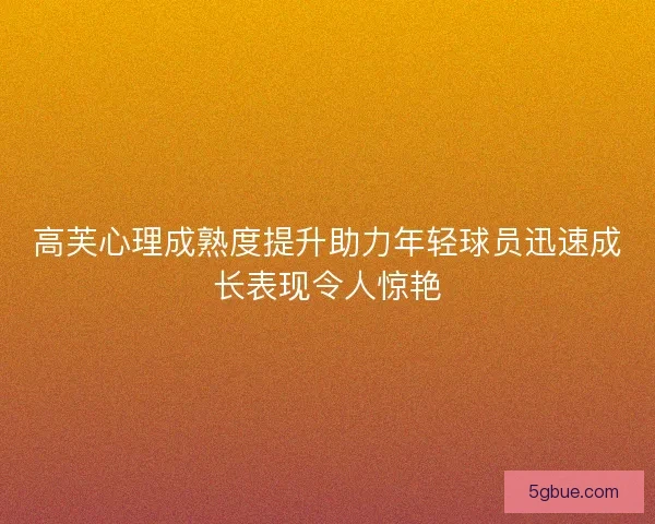 高芙心理成熟度提升助力年轻球员迅速成长表现令人惊艳