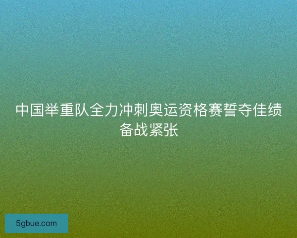 中国举重队全力冲刺奥运资格赛誓夺佳绩备战紧张