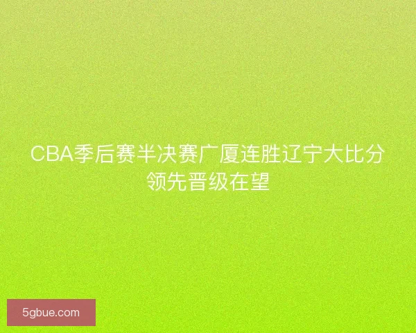 CBA季后赛半决赛广厦连胜辽宁大比分领先晋级在望