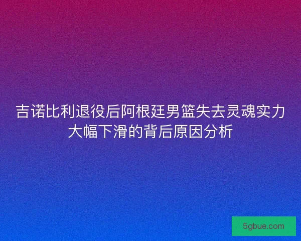 吉诺比利退役后阿根廷男篮失去灵魂实力大幅下滑的背后原因分析
