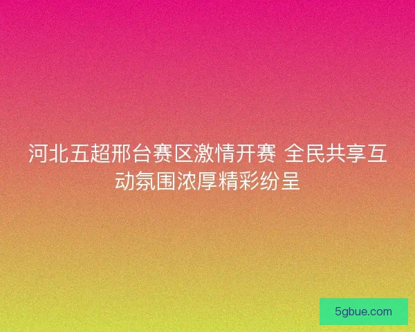 河北五超邢台赛区激情开赛 全民共享互动氛围浓厚精彩纷呈