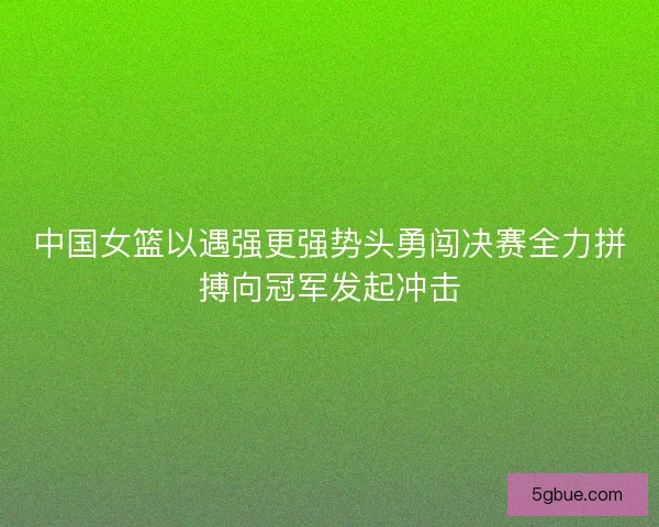 中国女篮以遇强更强势头勇闯决赛全力拼搏向冠军发起冲击