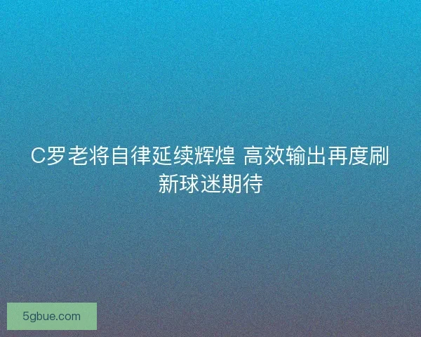C罗老将自律延续辉煌 高效输出再度刷新球迷期待